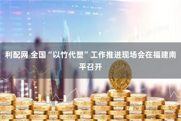 利配网 全国“以竹代塑”工作推进现场会在福建南平召开