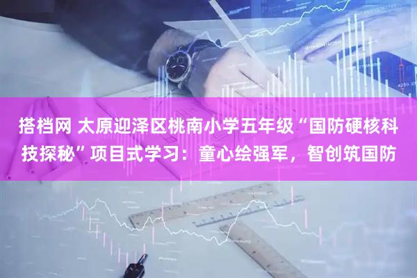 搭档网 太原迎泽区桃南小学五年级“国防硬核科技探秘”项目式学习：童心绘强军，智创筑国防