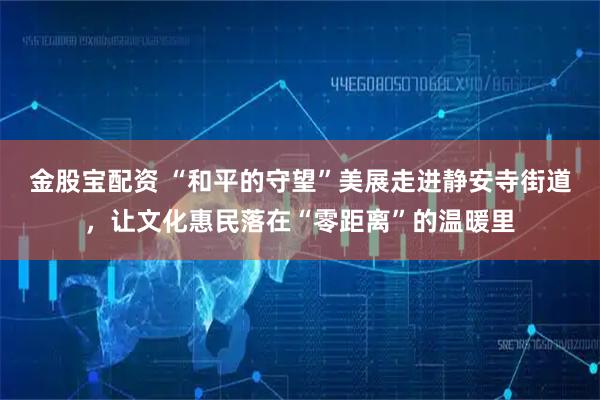 金股宝配资 “和平的守望”美展走进静安寺街道，让文化惠民落在“零距离”的温暖里