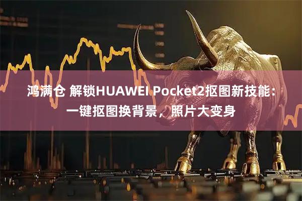 鸿满仓 解锁HUAWEI Pocket2抠图新技能:一键抠图换背景,照片大变身
