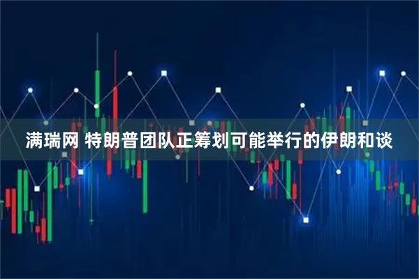 满瑞网 特朗普团队正筹划可能举行的伊朗和谈