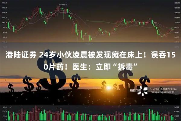 港陆证券 24岁小伙凌晨被发现瘫在床上！误吞150片药！医生：立即“拆毒”