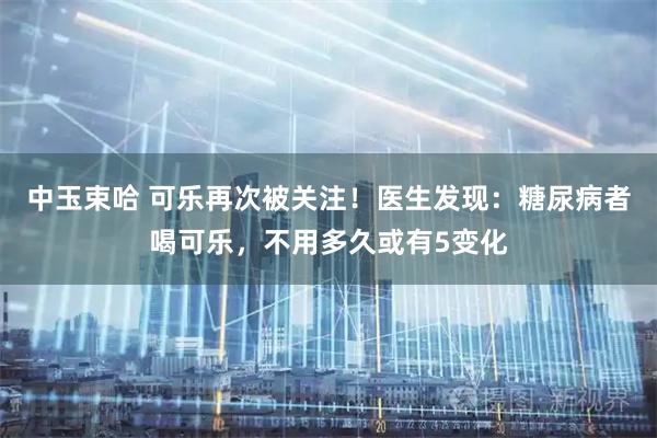 中玉束哈 可乐再次被关注！医生发现：糖尿病者喝可乐，不用多久或有5变化