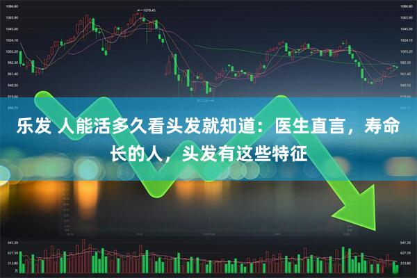 乐发 人能活多久看头发就知道：医生直言，寿命长的人，头发有这些特征