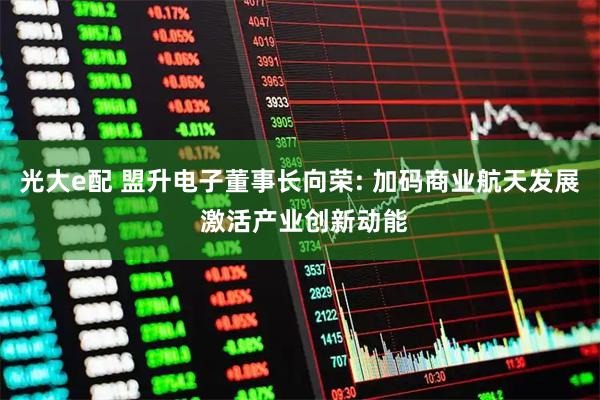 光大e配 盟升电子董事长向荣: 加码商业航天发展 激活产业创新动能