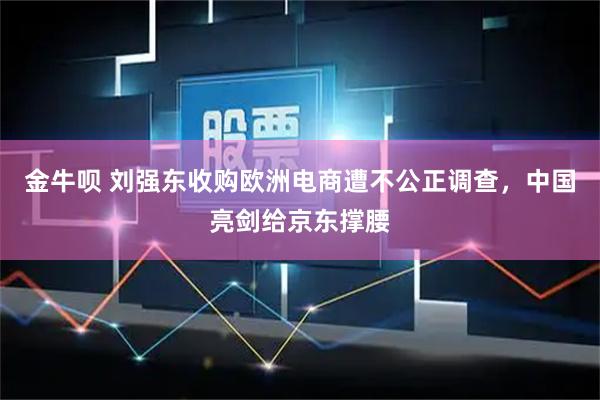 金牛呗 刘强东收购欧洲电商遭不公正调查，中国亮剑给京东撑腰